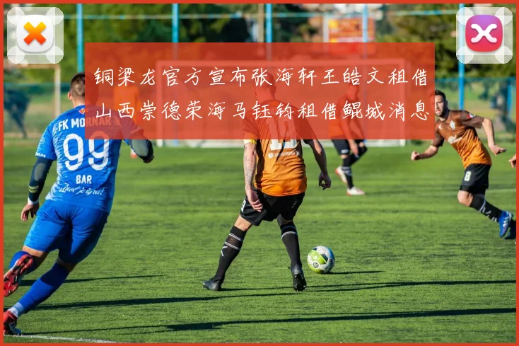 铜梁龙官方宣布张海轩王皓文租借山西崇德荣海马钰钧租借鲲城消息