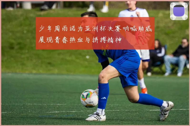 少年周雨诺为亚洲杯决赛呐喊助威展现青春热血与拼搏精神