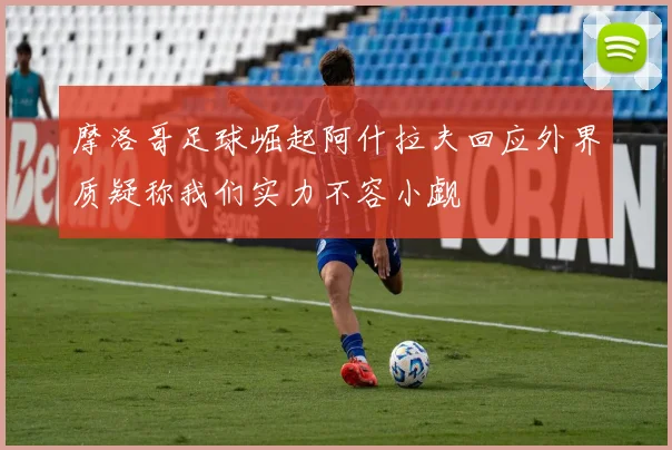 摩洛哥足球崛起阿什拉夫回应外界质疑称我们实力不容小觑