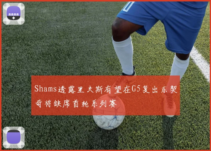 Shams透露里夫斯有望在G5复出东契奇将缺席首轮系列赛