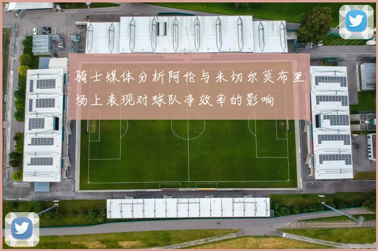 骑士媒体分析阿伦与米切尔莫布里场上表现对球队净效率的影响