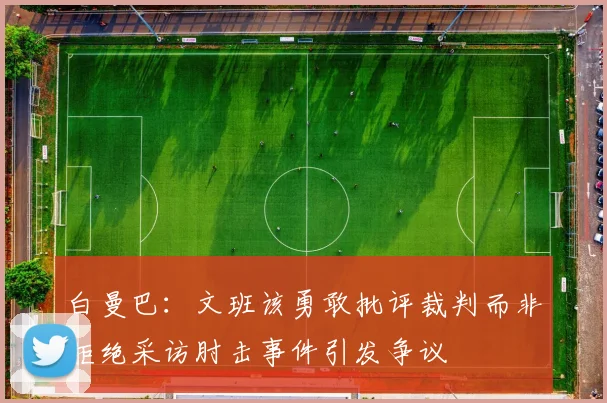 白曼巴：文班该勇敢批评裁判而非拒绝采访肘击事件引发争议
