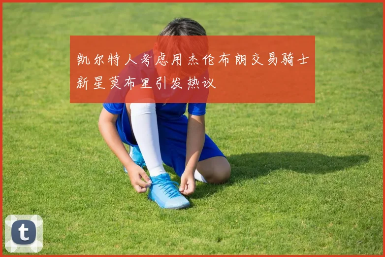 凯尔特人考虑用杰伦布朗交易骑士新星莫布里引发热议