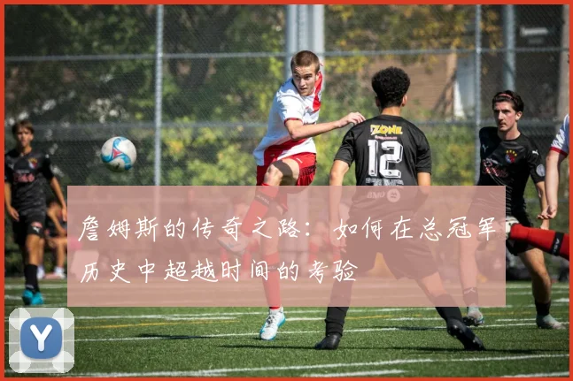 詹姆斯的传奇之路：如何在总冠军历史中超越时间的考验
