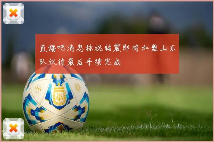 直播吧消息称祝铭震即将加盟山东队仅待最后手续完成