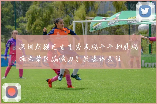 深圳新援巴吉首秀表现平平却展现强大禁区威慑力引发媒体关注