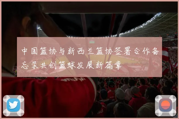中国篮协与新西兰篮协签署合作备忘录共创篮球发展新篇章