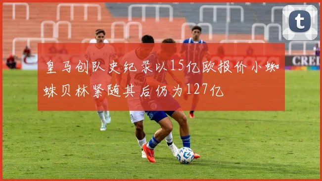 皇马创队史纪录以15亿欧报价小蜘蛛贝林紧随其后仍为127亿