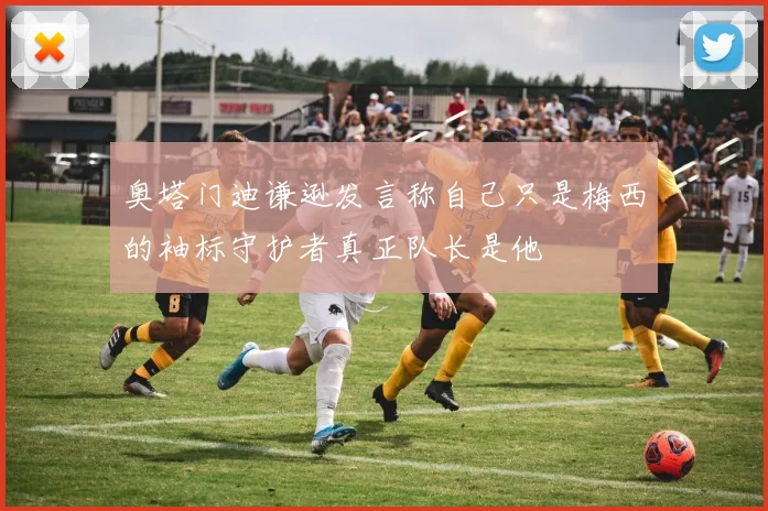 奥塔门迪谦逊发言称自己只是梅西的袖标守护者真正队长是他