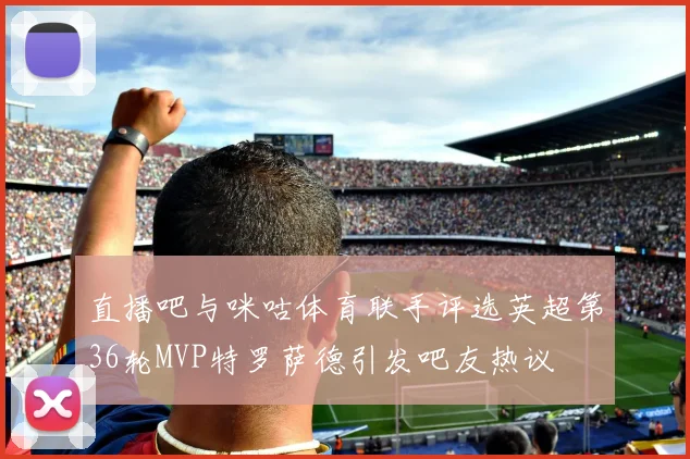 直播吧与咪咕体育联手评选英超第36轮MVP特罗萨德引发吧友热议