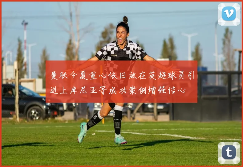 曼联今夏重心依旧放在英超球员引进上库尼亚等成功案例增强信心