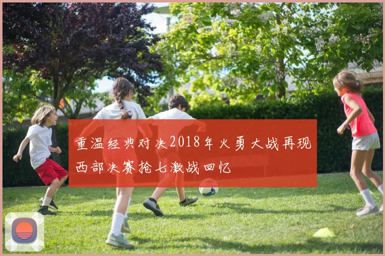 重温经典对决2018年火勇大战再现西部决赛抢七激战回忆