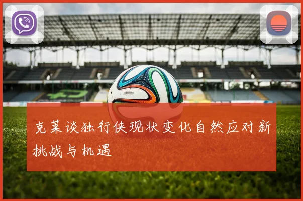 克莱谈独行侠现状变化自然应对新挑战与机遇