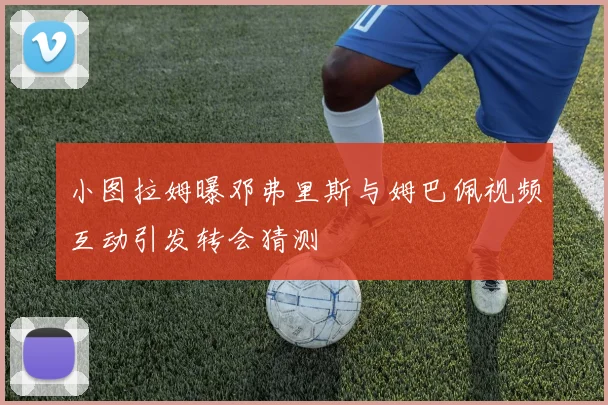 小图拉姆曝邓弗里斯与姆巴佩视频互动引发转会猜测