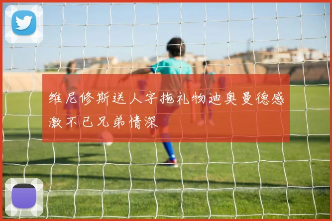 维尼修斯送人字拖礼物迪奥曼德感激不已兄弟情深