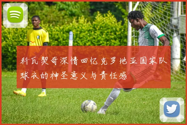 科瓦契奇深情回忆克罗地亚国家队球衣的神圣意义与责任感