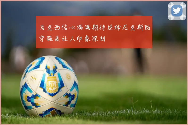 马克西信心满满期待逆转尼克斯防守强度让人印象深刻