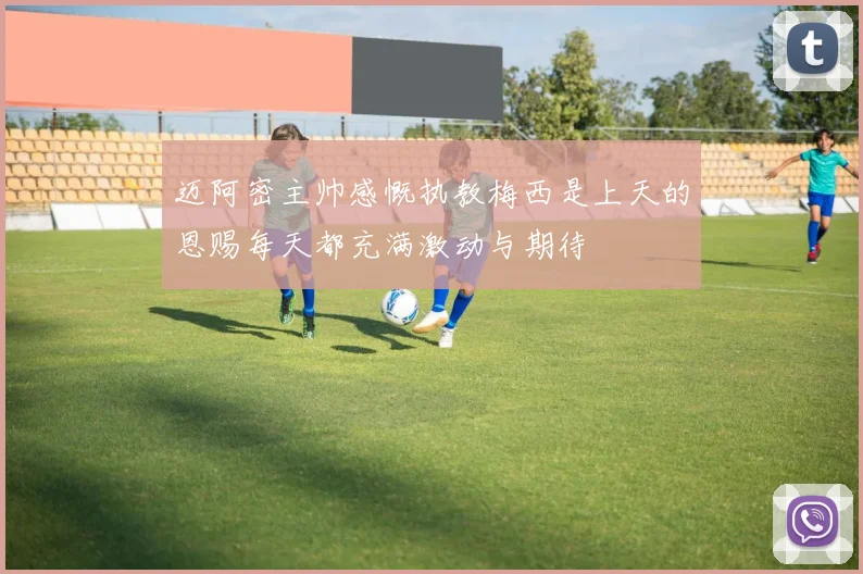 迈阿密主帅感慨执教梅西是上天的恩赐每天都充满激动与期待