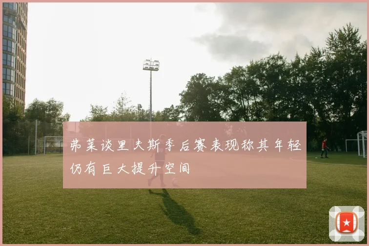 弗莱谈里夫斯季后赛表现称其年轻仍有巨大提升空间
