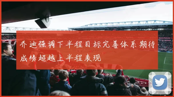 乔迪强调下半程目标完善体系期待成绩超越上半程表现