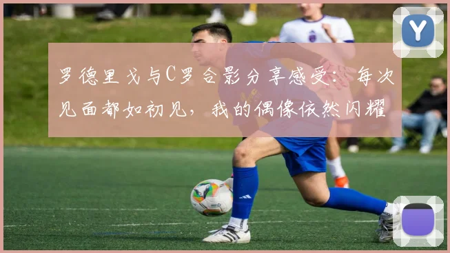 罗德里戈与C罗合影分享感受：每次见面都如初见，我的偶像依然闪耀