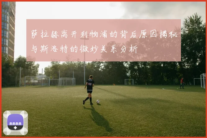 萨拉赫离开利物浦的背后原因揭秘与斯洛特的微妙关系分析
