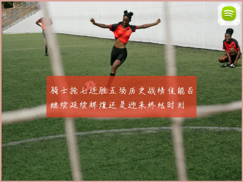 骑士抢七连胜五场历史战绩佳能否继续延续辉煌还是迎来终结时刻