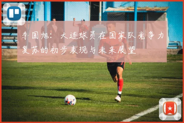 李国旭：大连球员在国家队竞争力复苏的初步表现与未来展望