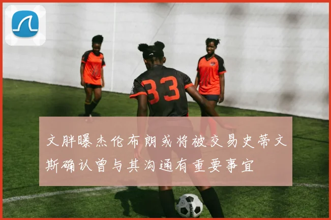 文胖曝杰伦布朗或将被交易史蒂文斯确认曾与其沟通有重要事宜